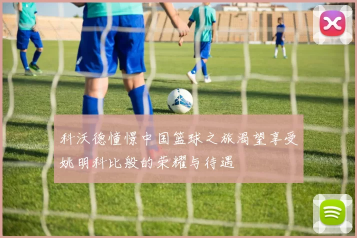科沃德憧憬中国篮球之旅渴望享受姚明科比般的荣耀与待遇