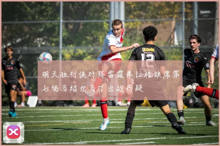 明天独行侠对阵雷霆弗拉格缺席第七场马绍尔马丁出战存疑