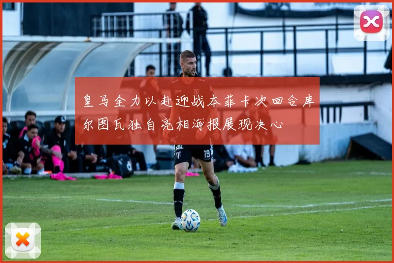 皇马全力以赴迎战本菲卡次回合库尔图瓦独自亮相海报展现决心