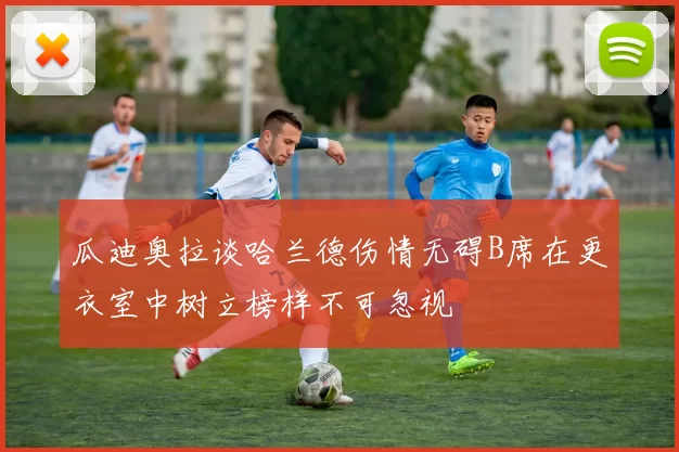 瓜迪奥拉谈哈兰德伤情无碍B席在更衣室中树立榜样不可忽视