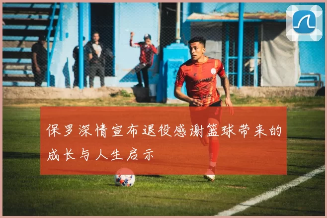 保罗深情宣布退役感谢篮球带来的成长与人生启示