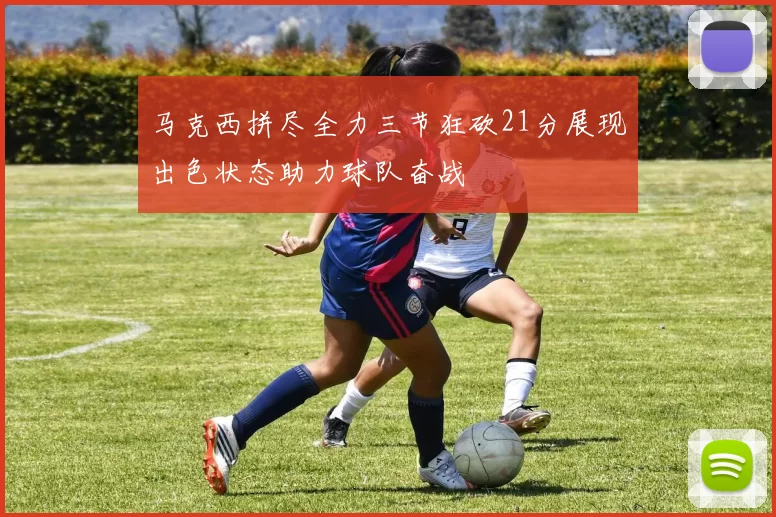 马克西拼尽全力三节狂砍21分展现出色状态助力球队奋战