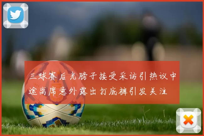 三球赛后光膀子接受采访引热议中途离席意外露出打底裤引发关注