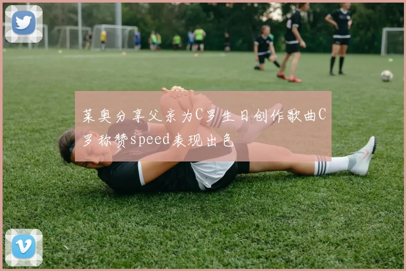 莱奥分享父亲为C罗生日创作歌曲C罗称赞speed表现出色