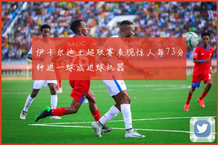伊卡尔迪土超联赛表现惊人每73分钟进一球成进球机器