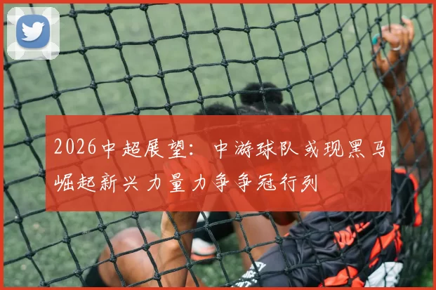 2026中超展望：中游球队或现黑马崛起新兴力量力争争冠行列
