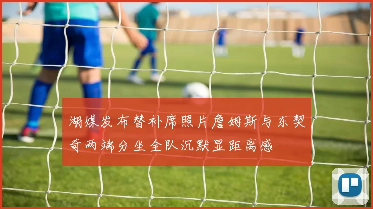 湖媒发布替补席照片詹姆斯与东契奇两端分坐全队沉默显距离感