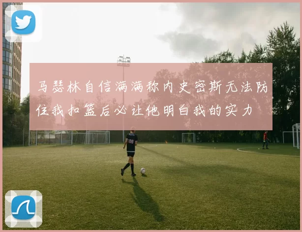 马瑟林自信满满称内史密斯无法防住我扣篮后必让他明白我的实力