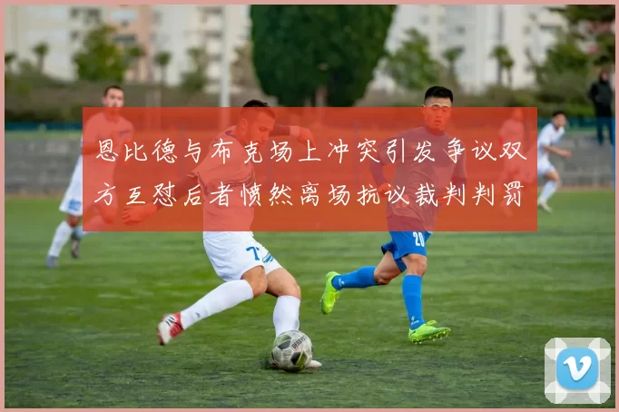 恩比德与布克场上冲突引发争议双方互怼后者愤然离场抗议裁判判罚