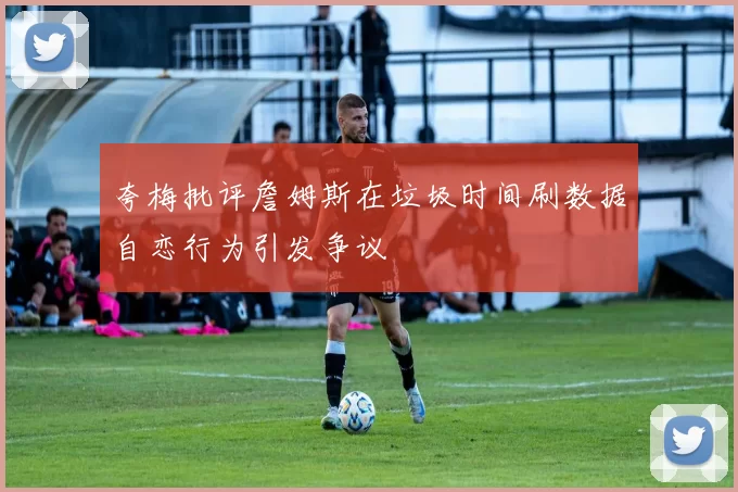 夸梅批评詹姆斯在垃圾时间刷数据自恋行为引发争议