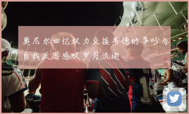 奥尼尔回忆权力交接韦德的争吵与自我反思感叹岁月流逝